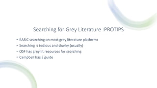Searching for Grey Literature :PROTIPS
• BASIC searching on most grey literature platforms
• Searching is tedious and clunky (usually)
• OSF has grey lit resources for searching
• Campbell has a guide
 