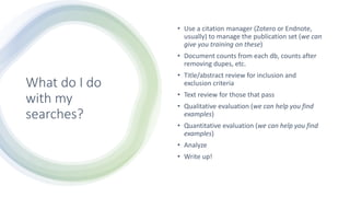 What do I do
with my
searches?
• Use a citation manager (Zotero or Endnote,
usually) to manage the publication set (we can
give you training on these)
• Document counts from each db, counts after
removing dupes, etc.
• Title/abstract review for inclusion and
exclusion criteria
• Text review for those that pass
• Qualitative evaluation (we can help you find
examples)
• Quantitative evaluation (we can help you find
examples)
• Analyze
• Write up!
 