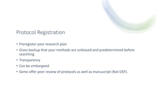 Protocol Registration
• Preregister your research plan
• Gives backup that your methods are unbiased and predetermined before
searching
• Transparency
• Can be embargoed
• Some offer peer review of protocols as well as manuscript (Not OSF).
 