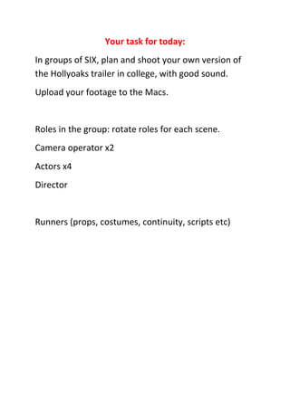Your task for today:
In groups of SIX, plan and shoot your own version of
the Hollyoaks trailer in college, with good sound.
Upload your footage to the Macs.


Roles in the group: rotate roles for each scene.
Camera operator x2
Actors x4
Director


Runners (props, costumes, continuity, scripts etc)
 