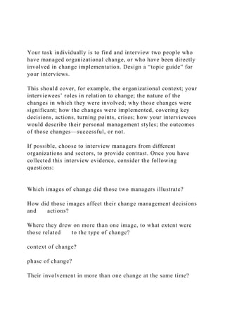 Your task individually is to find and interview two people who
have managed organizational change, or who have been directly
involved in change implementation. Design a “topic guide” for
your interviews.
This should cover, for example, the organizational context; your
interviewees’ roles in relation to change; the nature of the
changes in which they were involved; why those changes were
significant; how the changes were implemented, covering key
decisions, actions, turning points, crises; how your interviewees
would describe their personal management styles; the outcomes
of those changes—successful, or not.
If possible, choose to interview managers from different
organizations and sectors, to provide contrast. Once you have
collected this interview evidence, consider the following
questions:
Which images of change did those two managers illustrate?
How did those images affect their change management decisions
and actions?
Where they drew on more than one image, to what extent were
those related to the type of change?
context of change?
phase of change?
Their involvement in more than one change at the same time?
 