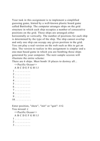 Your task in this assignment is to implement a simplified
guessing game, hinted by a well-known plastic board game
called Battleship. The computer arranges ships on the grid
structure in which each ship occupies a number of consecutive
positions on the grid. Those ships are arranged either
horizontally or vertically. The number of positions for each ship
is determined by the type of the ship. The ship cannot overlap
and only one ship can occupy any given position in the grid.
You can play a real version on the web such as this to get an
idea. The version to realize in this assignment is simpler and a
one-man based game in which you are bombing those ships
generated by your computer. The next sample session will
illustrate the entire scheme:
There are 6 ships. Must bomb 18 places to destroy all...
<<Pacific Ocean>>
A B C D E F G H I J
1 . . . . . . . . . .
2 . . . . . . . . . .
3 . . . . . . . . . .
4 . . . . . . . . . .
5 . . . . . . . . . .
6 . . . . . . . . . .
7 . . . . . . . . . .
8 . . . . . . . . . .
9 . . . . . . . . . .
10 . . . . . . . . . .
Enter position, "show", "init" or "quit": 4 G
You missed :(
<<Pacific Ocean>>
A B C D E F G H I J
1 . . . . . . . . . .
2 . . . . . . . . . .
3 . . . . . . . . . .
 