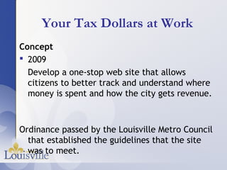 Your Tax Dollars at Work
Concept
 2009
  Develop a one-stop web site that allows
  citizens to better track and understand where
  money is spent and how the city gets revenue.



Ordinance passed by the Louisville Metro Council
  that established the guidelines that the site
  was to meet.
 