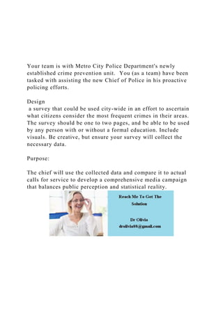 Your team is with Metro City Police Department's newly
established crime prevention unit. You (as a team) have been
tasked with assisting the new Chief of Police in his proactive
policing efforts.
Design
a survey that could be used city-wide in an effort to ascertain
what citizens consider the most frequent crimes in their areas.
The survey should be one to two pages, and be able to be used
by any person with or without a formal education. Include
visuals. Be creative, but ensure your survey will collect the
necessary data.
Purpose:
The chief will use the collected data and compare it to actual
calls for service to develop a comprehensive media campaign
that balances public perception and statistical reality.
 