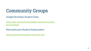Community Groups
Google Developer Student Clubs
https://gdsc.community.dev/ladoke-akintola-university-
of-technology/
Microsoft Learn Student Ambassadors
https://studentambassadors.microsoft.com/
10
 