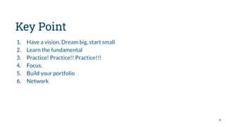 Key Point
1. Have a vision. Dream big, start small
2. Learn the fundamental
3. Practice! Practice!! Practice!!!
4. Focus.
5. Build your portfolio
6. Network
9
 