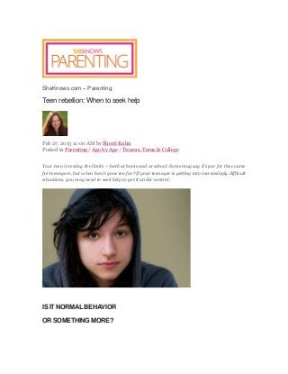 SheKnows.com – Parenting
Teen rebellion: When to seek help
Feb 27, 2013 11:00 AM by Sherri Kuhn
Posted in Parenting / Age by Age / Tweens, Teens & College
Your teen is testing the limits — both at home and at school. Some may say it’s par for the course
for teenagers, but when has it gone too far? If your teenager is getting into increasingly difficult
situations, you may need to seek help to get it under control.
IS IT NORMAL BEHAVIOR
OR SOMETHING MORE?
 