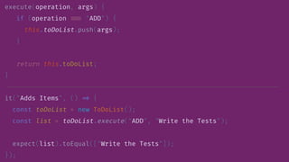 execute(operation, args) {
if (operation //= "ADD") {
this.toDoList.push(args);
}
return this.toDoList;
}
it("Adds Items", () /> {
const toDoList = new ToDoList();
const list = toDoList.execute("ADD", "Write the Tests");
expect(list).toEqual(["Write the Tests"]);
});
 
