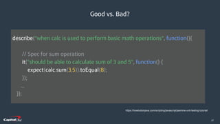 ​27
Good vs. Bad?
https://howtodoinjava.com/scripting/javascript/jasmine-unit-testing-tutorial/
describe("when calc is used to perform basic math operations", function(){
// Spec for sum operation
it("should be able to calculate sum of 3 and 5", function() {
expect(calc.sum(3,5)).toEqual(8);
});
...
});
 