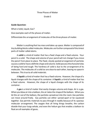 Three Phases of Matter
Grade 5
Guide Question:
What is Solid, Liquid, Gas?
Give examples each of the phases of matter.
Differentiate the arrangement of molecules of the three phases of matter.
Matter is anything that has mass and takes up space. Matter is composed of
tiny building blockscalled molecules. Molecules arefurthercomposedof the tiniest
parts of matter called atoms.
A solid is a kind of matter that has a fixed shape and a fixed volume. Your
pencil is a solid. The shape and volume of your pencil will not change if you move
the pencil from place to place. The fixed, closely packed arrangement of particles
causesa solid to havea definite shapeand volume.Solid possessthecharacteristics
of being hard and tough. The hardness of solid is due to the arrangement of its
molecules. The molecules of a solid ice are close to each other, leaving no spacein
between. This true to all solid materials.
A liquid is a kind of matter that has a fixed volume. However, the shapeof a
liquid changes with the shape of its container. A liquid is a kind of matter that has
a fixed volume. However, the shape of a liquid changes with the shape of its
container.
A gas is a kind of matter that easily changes volume and shape. Air is a gas.
When you blow air into a balloon, the air takes the shapeof the balloon. When you
let the air out of the balloon, the particles spread out into the room. Gas particles
can move around freely. Gas particles can either spread apart or be squeezed
together. Gas permits materials to pass through it readily because of its spacious
molecular arrangement. The oxygen that all living things breathe, the carbon
dioxide that your lungs exhale, and even the helium gas that enables a balloon to
float are all examples of gases.
 