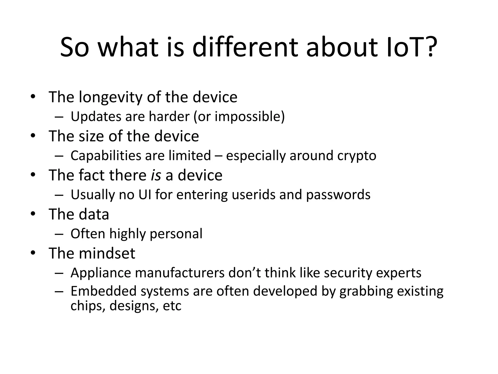 So what is different about IoT? 
• The longevity of the device 
– Updates are harder (or impossible) 
• The size of the device 
– Capabilities are limited – especially around crypto 
• The fact there is a device 
– Usually no UI for entering userids and passwords 
• The data 
– Often highly personal 
• The mindset 
– Appliance manufacturers don’t think like security experts 
– Embedded systems are often developed by grabbing existing 
chips, designs, etc 
 