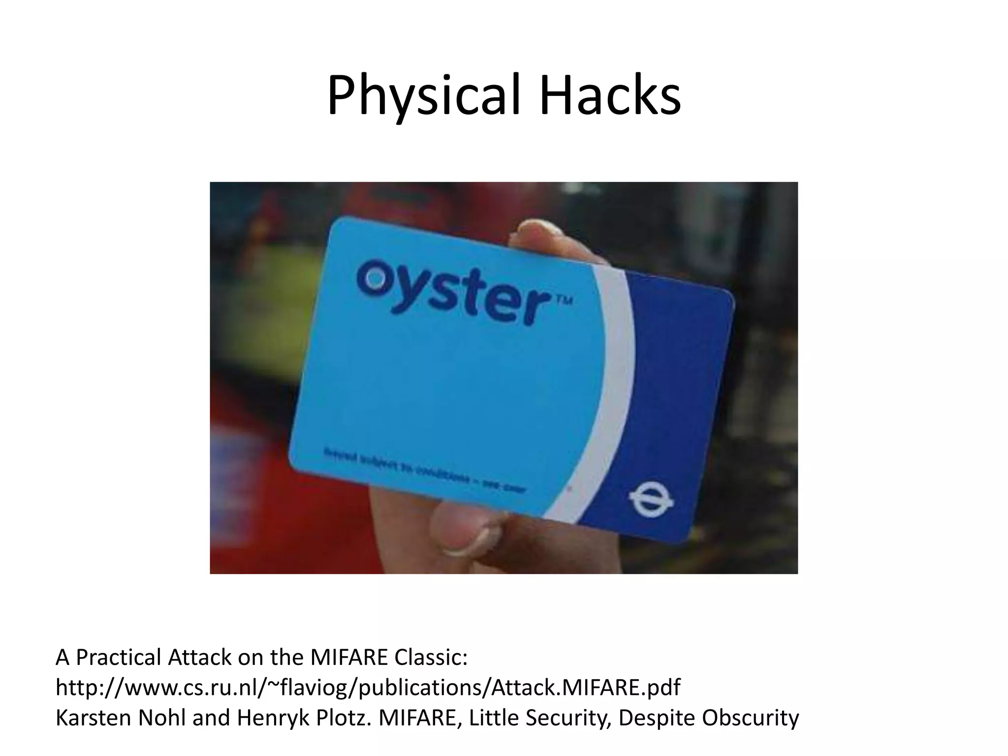 Physical Hacks 
A Practical Attack on the MIFARE Classic: 
http://www.cs.ru.nl/~flaviog/publications/Attack.MIFARE.pdf 
Karsten Nohl and Henryk Plotz. MIFARE, Little Security, Despite Obscurity 
 