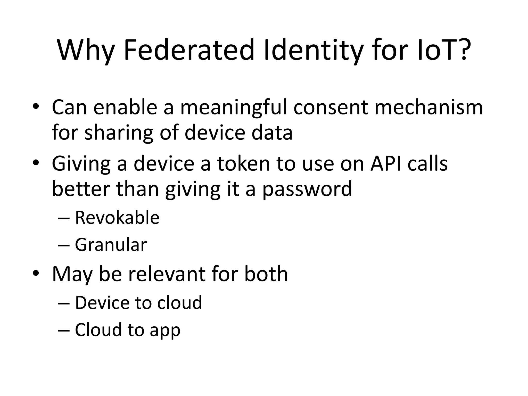 Why Federated Identity for IoT? 
• Can enable a meaningful consent mechanism 
for sharing of device data 
• Giving a device a token to use on API calls 
better than giving it a password 
– Revokable 
– Granular 
• May be relevant for both 
– Device to cloud 
– Cloud to app 
 