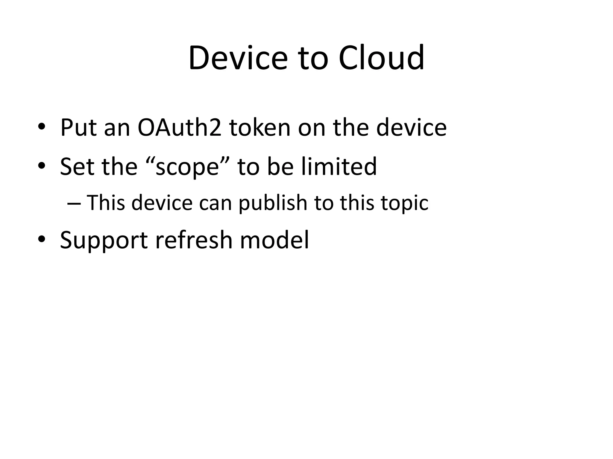Device to Cloud 
• Put an OAuth2 token on the device 
• Set the “scope” to be limited 
– This device can publish to this topic 
• Support refresh model 
 