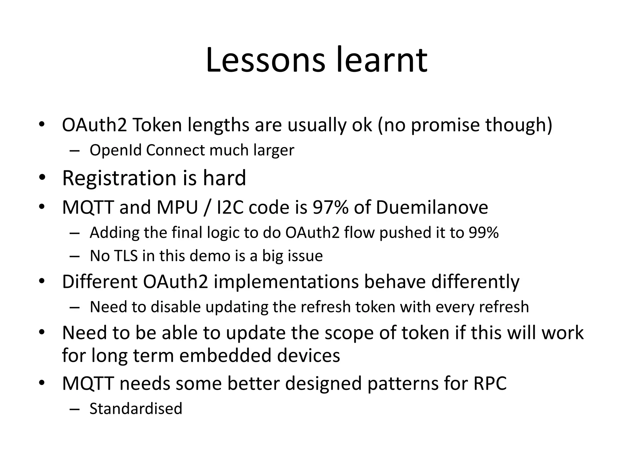 Lessons learnt 
• OAuth2 Token lengths are usually ok (no promise though) 
– OpenId Connect much larger 
• Registration is hard 
• MQTT and MPU / I2C code is 97% of Duemilanove 
– Adding the final logic to do OAuth2 flow pushed it to 99% 
– No TLS in this demo is a big issue 
• Different OAuth2 implementations behave differently 
– Need to disable updating the refresh token with every refresh 
• Need to be able to update the scope of token if this will work 
for long term embedded devices 
• MQTT needs some better designed patterns for RPC 
– Standardised 
 