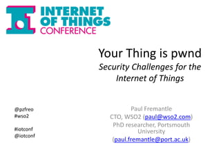 Your Thing is pwnd 
Security Challenges for the 
Internet of Things 
Paul Fremantle 
CTO, WSO2 (paul@wso2.com) 
PhD researcher, Portsmouth 
University 
(paul.fremantle@port.ac.uk) 
@pzfreo 
#wso2 
#iotconf 
@iotconf 
 