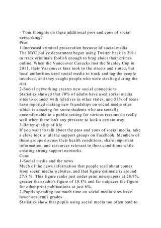 · Your thoughts on these additional pros and cons of social
networking?
Pros
1-Increased criminal prosecution because of social media
The NYC police department began using Twitter back in 2011
to track criminals foolish enough to brag about their crimes
online. When the Vancouver Canucks lost the Stanley Cup in
2011, their Vancouver fans took to the streets and rioted, but
local authorities used social media to track and tag the people
involved, and they caught people who were stealing during the
riot.
2-Social networking creates new social connections
Statistics showed that 70% of adults have used social media
sites to connect with relatives in other states, and 57% of teens
have reported making new friendships on social media sites
which is amazing for some students who are socially
uncomfortable in a public setting for various reasons do really
well when there isn't any pressure to look a certain way.
3-Better quality of life
If you want to talk about the pros and cons of social media, take
a close look at all the support groups on Facebook. Members of
these groups discuss their health conditions, share important
information, and resources relevant to their conditions while
creating strong support networks.
Cons
1-Social media and the news
Much of the news information that people read about comes
from social media websites, and that figure estimate is around
27.8 %. This figure ranks just under print newspapers at 28.8%,
greater than radio's figure of 18.8% and far outpaces the figure
for other print publications at just 6%.
2-Pupils spending too much time on social media sites have
lower academic grades
Statistics show that pupils using social media too often tend to
 