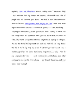 begin my Lhasa and Tibet travel with an exciting heart. There was a thing

I want to share with my friends and tourists; you would meet a lot of

people who had common goal. Yeah, I was luck to meet a bound of new

friends who had Tibet journey from Beijing to Tibet. What was more

important was that we chose a same travel agency——Tibet travel org.

Maybe you are hesitating that if you should plan a visiting to Tibet; you

still worry about the condition what you will meet after you arrive at

Tibet. My friend, you just have to find a right travel agency to help you.

We and the above Beijing friends are luck and well-off, it is very thanks

that Tibet travel org help me a lot. What they give me is not only a

charming journey, but also a memorable cooperation. At last, I want to

say a sentence to Tibet——I will come in my next holiday; also other

sentence to my dear Tibet travel org——my friend, thank you, and wait

for my next visiting！
 