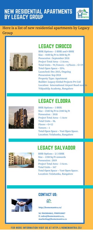 NEW RESIDENTIAL APARTMENTS
BY LEGACY GROUP
LEGACY CIROCCO
Here is a list of new residential apartments by Legacy
Group
FOR MORE INFORMATION VISIT US AT HTTP://HOMEMANTRA.CO/
BHK Options – 3 BHK and 4 BHK
Size – 4100 Sq Ft to 5850 Sq Ft
Possession : September 2018
Project Total Area – 2 Acres.
Total Units – 94,Towers – 4,Floors – G+19
Total Open Space – 55%.
Launched: Dec 2015, Ongoing
Possession: Sep 2018
Property Type: Apartment
Builder: Legacy Global Projects Pvt Ltd
Location: International Airport Road next to
Vidyashilp Academy, Bangalore
http://homemantra.co/
M: 9845004863, 9900918807
E: sales@homemantra.co,
marketing@homemantra.co
LEGACY ELDORA
BHK Options – 3 BHK
Size – 2185 Sq Ft to 2440 Sq Ft
Possession : 2018
Project Total Area – 1 Acre
Total Units – 56.
Floors – G+12
Towers – 1
Total Open Space – Vast Open Space.
Location: Yelahanka, Bangalore
LEGACY SALVADOR
BHK Options – 2/ 3 BHK
Size – 1350 Sq Ft onwards
Possession : 2019
Project Total Area – 3 Acre.
Total Units – 167
Total Open Space – Vast Open Space.
Location: Yelahanka, Bangalore
CONTACT US:
 
