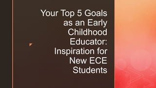 z
Your Top 5 Goals
as an Early
Childhood
Educator:
Inspiration for
New ECE
Students
 