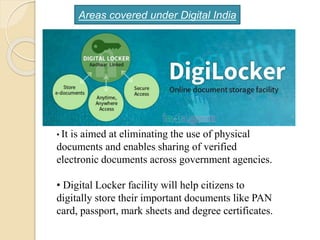 • It is aimed at eliminating the use of physical
documents and enables sharing of verified
electronic documents across government agencies.
• Digital Locker facility will help citizens to
digitally store their important documents like PAN
card, passport, mark sheets and degree certificates.
Areas covered under Digital India
 