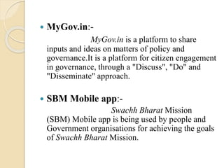  MyGov.in:-
MyGov.in is a platform to share
inputs and ideas on matters of policy and
governance.It is a platform for citizen engagement
in governance, through a "Discuss", "Do" and
"Disseminate" approach.
 SBM Mobile app:-
Swachh Bharat Mission
(SBM) Mobile app is being used by people and
Government organisations for achieving the goals
of Swachh Bharat Mission.
 