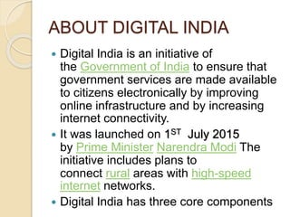 ABOUT DIGITAL INDIA
 Digital India is an initiative of
the Government of India to ensure that
government services are made available
to citizens electronically by improving
online infrastructure and by increasing
internet connectivity.
 It was launched on 1ST July 2015
by Prime Minister Narendra Modi The
initiative includes plans to
connect rural areas with high-speed
internet networks.
 Digital India has three core components
 