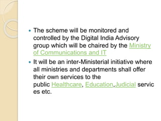  The scheme will be monitored and
controlled by the Digital India Advisory
group which will be chaired by the Ministry
of Communications and IT
 It will be an inter-Ministerial initiative where
all ministries and departments shall offer
their own services to the
public Healthcare, Education,Judicial servic
es etc.
 
