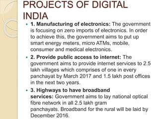 PROJECTS OF DIGITAL
INDIA
 1. Manufacturing of electronics: The government
is focusing on zero imports of electronics. In order
to achieve this, the government aims to put up
smart energy meters, micro ATMs, mobile,
consumer and medical electronics.
 2. Provide public access to internet: The
government aims to provide internet services to 2.5
lakh villages which comprises of one in every
panchayat by March 2017 and 1.5 lakh post offices
in the next two years.
 3. Highways to have broadband
services: Government aims to lay national optical
fibre network in all 2.5 lakh gram
panchayats. Broadband for the rural will be laid by
December 2016.
 