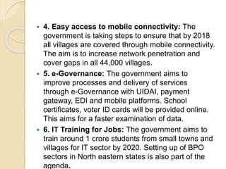  4. Easy access to mobile connectivity: The
government is taking steps to ensure that by 2018
all villages are covered through mobile connectivity.
The aim is to increase network penetration and
cover gaps in all 44,000 villages.
 5. e-Governance: The government aims to
improve processes and delivery of services
through e-Governance with UIDAI, payment
gateway, EDI and mobile platforms. School
certificates, voter ID cards will be provided online.
This aims for a faster examination of data.
 6. IT Training for Jobs: The government aims to
train around 1 crore students from small towns and
villages for IT sector by 2020. Setting up of BPO
sectors in North eastern states is also part of the
agenda.
 