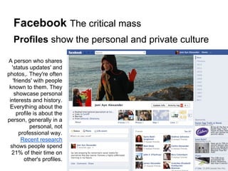 Facebook The critical mass
  Profiles show the personal and private culture

A person who shares
  'status updates' and
photos,. They're often
   'friends' with people
 known to them. They
    showcase personal
 interests and history.
 Everything about the
     profile is about the
person, generally in a
           personal, not
       professional way.
        Recent research
 shows people spend
  21% of their time on
         other's profiles.
 
