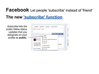 Facebook Let people 'subscribe' instead of 'friend'
The new 'subscribe' function

 Subscribe lets the
public follow status
  updates that you
 designate on your
  profile as public.
 