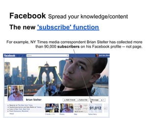 Facebook Spread your knowledge/content
 The new 'subscribe' function

For example, NY Times media correspondent Brian Stelter has collected more
               than 90,000 subscribers on his Facebook profile -- not page.
 