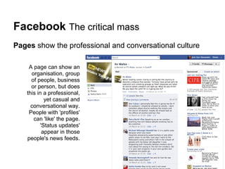Facebook The critical mass
Pages show the professional and conversational culture

    A page can show an
     organisation, group
     of people, business
     or person, but does
   this in a professional,
            yet casual and
     conversational way.
    People with 'profiles'
      can 'like' the page.
          'Status updates'
           appear in those
   people's news feeds.
 
