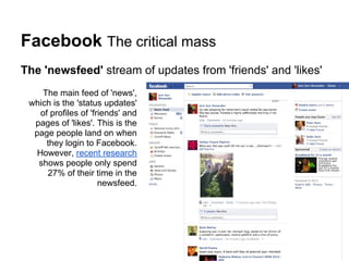 Facebook The critical mass
The 'newsfeed' stream of updates from 'friends' and 'likes'
     The main feed of 'news',
 which is the 'status updates'
    of profiles of 'friends' and
  pages of 'likes'. This is the
  page people land on when
      they login to Facebook.
   However, recent research
   shows people only spend
      27% of their time in the
                      newsfeed.
 