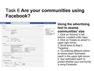 Task 6 Are your communities using
Facebook?
                     Using the advertising
                     tool to assess
                     communities' size
                     1. Click on 'Adverts' in left
                     column. Located under Apps.
                     2. Click on 'Create an advert' in
                     upper right corner.
                     3. Scroll down to Step 2
                     'Targeting'.
                     4. Try entering different criteria
                     to narrow down 'Estimated
                     reach' in the upper right corner.
                     5. Use 'estimated reach' to
                     predict whether your community
                     is using Facebook.
 