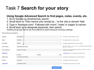 Task 7 Search for your story
Using Google Advanced Search to find pages, notes, events, etc.
1. Go to Google.co.uk/advanced_search
2. Scroll down to 'Then narrow your results by...' to the 'site or domain' field
3. Type in 'facebook.com/'. Followed with 'event', 'notes' or 'pages' to narrow.
4. Scroll back up to designate keywords, then search.
Profiles and groups tend to be more difficult to search because of privacy settings.
 