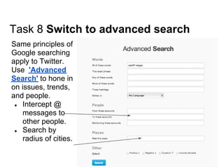 Task 8 Switch to advanced search
Same principles of
Google searching
apply to Twitter.
Use 'Advanced
Search' to hone in
on issues, trends,
and people.
 ● Intercept @
    messages to
    other people.
 ● Search by
    radius of cities.
 