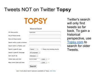 Tweets NOT on Twitter Topsy
                         Twitter's search
                         will only find
                         tweets so far
                         back. To gain a
                         historical
                         perspective, use
                         Topsy.com to
                         search for older
                         Tweets.
 