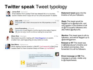Twitter speak Tweet typology
                         Statement tweet goes into the
                         timeline of all your followers.


                         Reply This tweet would be
                         flagged up to @pollycurtis, and
                         only appear in the timeline of all
                         of @ITVLauraK's followers who
                         also follow @pollycurtis.


                         Mention This tweet goes to all my
                         followers, and will be flagged up to
                         @davidhiggerson.
                         Retweet or RT This tweet was
                         in @fieldproducer's timeline and
                         he added commentary, then
                         forwarded it to all his followers.


                         Direct message or DM This
                         message is private, visible only
                         to @chaptertweets.
 