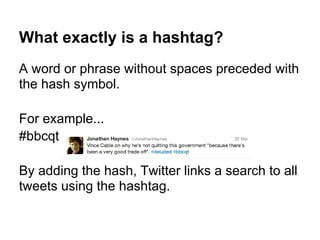 What exactly is a hashtag?
A word or phrase without spaces preceded with
the hash symbol.

For example...
#bbcqt

By adding the hash, Twitter links a search to all
tweets using the hashtag.
 