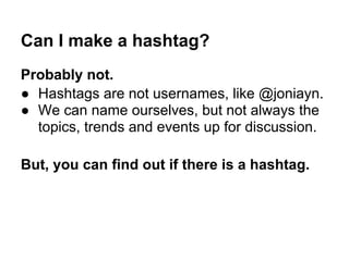 Can I make a hashtag?
Probably not.
● Hashtags are not usernames, like @joniayn.
● We can name ourselves, but not always the
  topics, trends and events up for discussion.

But, you can find out if there is a hashtag.
 