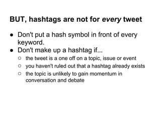 BUT, hashtags are not for every tweet

● Don't put a hash symbol in front of every
  keyword.
● Don't make up a hashtag if...
  ○ the tweet is a one off on a topic, issue or event
  ○ you haven't ruled out that a hashtag already exists
  ○ the topic is unlikely to gain momentum in
      conversation and debate
 