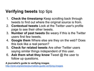 Verifying tweets top tips
1. Check the timestamp Keep scrolling back through
   tweets to find out where the original source is from.
2. Contextual tweets Look at the Twitter user's profile
   page to see their other tweets.
3. Number of past tweets Be weary if this is the Twitter
   users first few tweets.
4. Google them Where else are they on the web? Does
   this look like a real person?
5. Check for related tweets Are other Twitter users
   saying similar things independent of this user.
6. Ask them what they know Tweet @ the user to
   follow up questions.
A journalist's guide to verifying images
http://ijnet.org/stories/journalists-guide-verifying-images
 