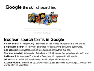 Google the skill of searching




Boolean search terms in Google
Phrase search ie. "Big society" Searches for the phrase rather than the two words.
SIngle word search ie. "bicycle" Searches for exact word, excluding synonyms.
Site search ie. site:walesonline.co.uk Searches only within that site.
File type search ie filetype:doc Searches only that type of file, including .xls, .pdf, .csv
AND search ie. welsh AND education Searches all pages with both words
OR search ie. wales OR welsh Searches all pages with either word.
Exclude word(s) search ie. Jazz -Utah -basketball Searches pages for jazz without the
words Utah or basketball.
 