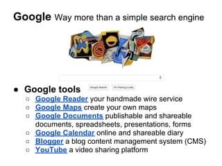 Google Way more than a simple search engine




● Google tools
  ○ Google Reader your handmade wire service
  ○ Google Maps create your own maps
  ○ Google Documents publishable and shareable
    documents, spreadsheets, presentations, forms
  ○ Google Calendar online and shareable diary
  ○ Blogger a blog content management system (CMS)
  ○ YouTube a video sharing platform
 