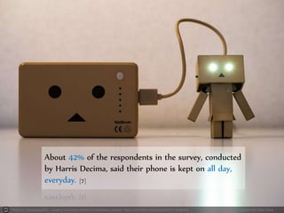 Photo by Takashi(aes256) - Creative Commons Attribution-ShareAlike License https://www.flickr.com/photos/46151146@N04 Created with Haiku Deck
About 42% of the respondents in the survey, conducted
by Harris Decima, said their phone is kept on all day,
everyday. [7]
 