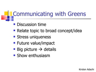 Communicating with Greens Discussion time Relate topic to broad concept/idea Stress uniqueness Future value/impact Big picture    details Show enthusiasm  Kirsten Adachi 