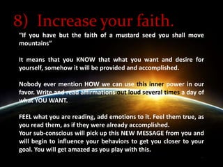 8)  Increase your faith.“If you have but the faith of a mustard seed you shall move mountains” It means that you KNOW that what you want and desire for yourself, somehow it will be provided and accomplished. Nobody ever mention HOW we can use this inner power in our favor. Write and read affirmations out loud several times a day of what YOU WANT. FEEL what you are reading, add emotions to it. Feel them true, as you read them, as if they were already accomplished. Your sub-conscious will pick up this NEW MESSAGE from you and will begin to influence your behaviors to get you closer to your goal. You will get amazed as you play with this.