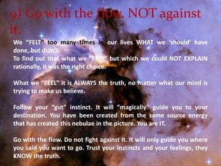 9) Go with the flow, NOT against it.We “FELT” too many times in our lives WHAT we ‘should’ have done, but didn’t. To find out that what we “FELT” but which we could NOT EXPLAIN rationally, it was the right choice. What we “FEEL” it is ALWAYS the truth, no matter what our mind is trying to make us believe. Follow your “gut” instinct. It will “magically” guide you to your destination. You have been created from the same source energy that has created this nebulae in the picture. You are IT. Go with the flow. Do not fight against it. It will only guide you where you said you want to go. Trust your instincts and your feelings, they KNOW the truth. 